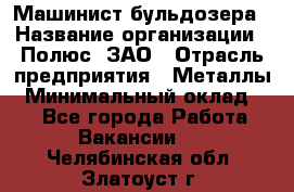 Машинист бульдозера › Название организации ­ Полюс, ЗАО › Отрасль предприятия ­ Металлы › Минимальный оклад ­ 1 - Все города Работа » Вакансии   . Челябинская обл.,Златоуст г.